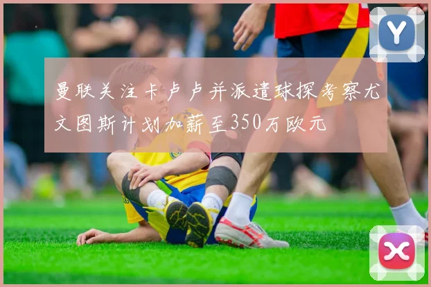曼联关注卡卢卢并派遣球探考察尤文图斯计划加薪至350万欧元