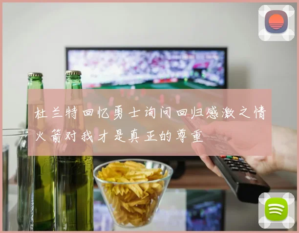 杜兰特回忆勇士询问回归感激之情火箭对我才是真正的尊重