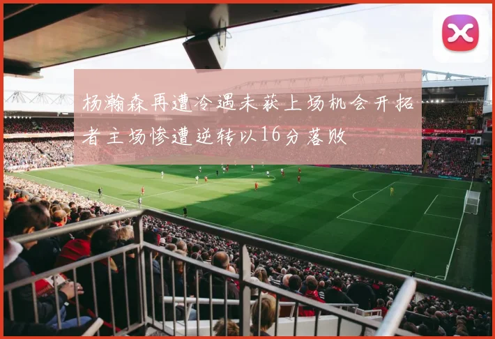 杨瀚森再遭冷遇未获上场机会开拓者主场惨遭逆转以16分落败