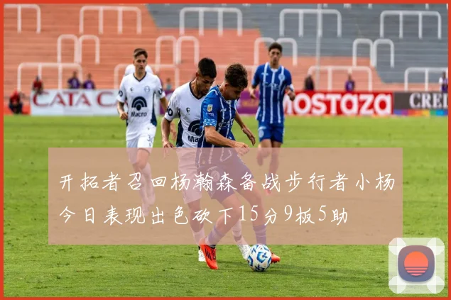 开拓者召回杨瀚森备战步行者小杨今日表现出色砍下15分9板5助