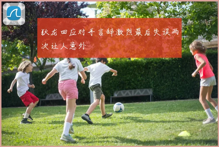 狄龙回应对手言辞激烈最后失误两次让人意外