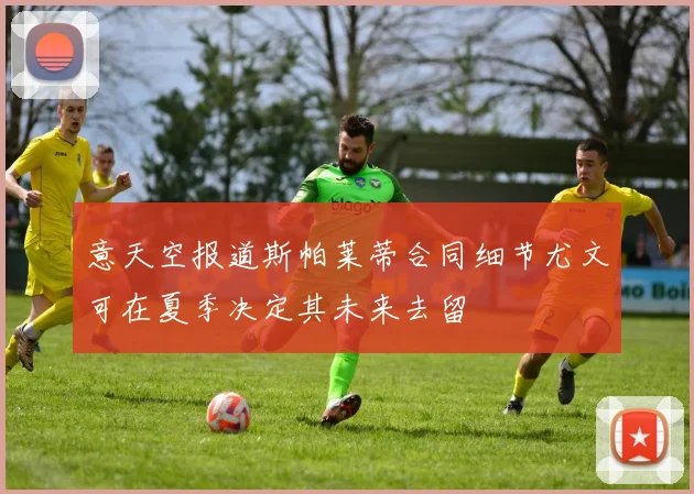 意天空报道斯帕莱蒂合同细节尤文可在夏季决定其未来去留