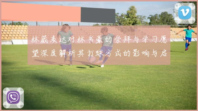 林葳表达对林书豪的崇拜与学习愿望深度解析其打球方式的影响与启发