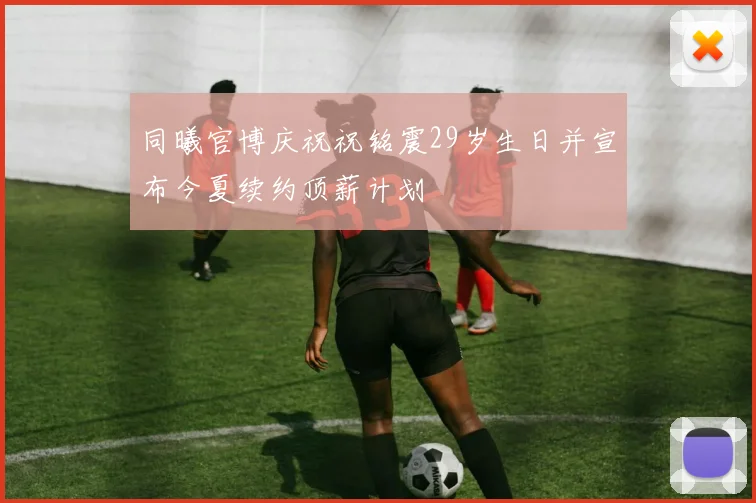 同曦官博庆祝祝铭震29岁生日并宣布今夏续约顶薪计划