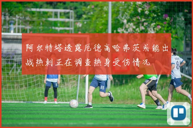 阿尔特塔透露厄德高哈弗茨或能出战热刺正在调查热身受伤情况