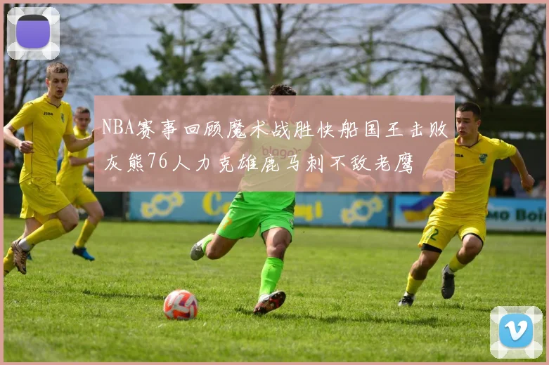 NBA赛事回顾魔术战胜快船国王击败灰熊76人力克雄鹿马刺不敌老鹰