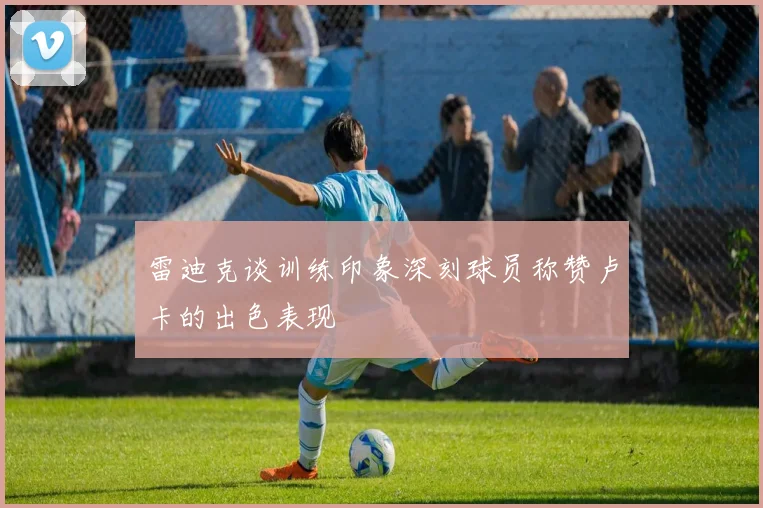 雷迪克谈训练印象深刻球员称赞卢卡的出色表现
