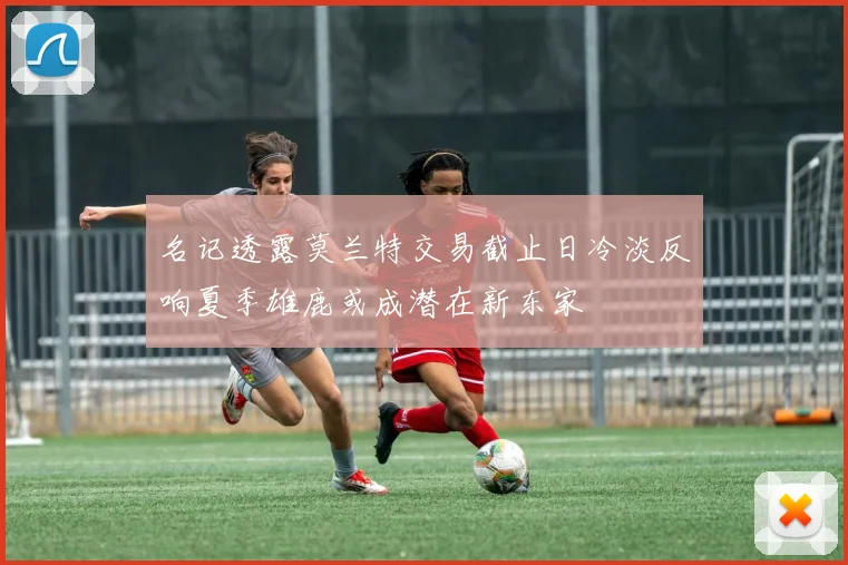 名记透露莫兰特交易截止日冷淡反响夏季雄鹿或成潜在新东家