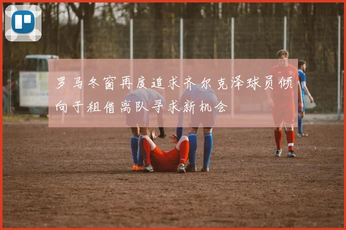 罗马冬窗再度追求齐尔克泽球员倾向于租借离队寻求新机会