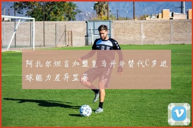 阿扎尔坦言加盟皇马并非替代C罗进球能力差异显著