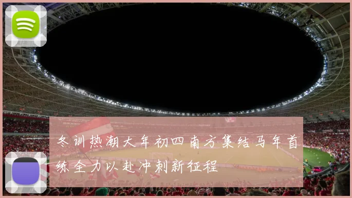 冬训热潮大年初四南方集结马年首练全力以赴冲刺新征程