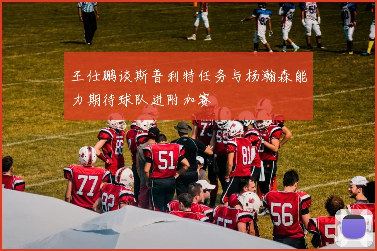 王仕鹏谈斯普利特任务与杨瀚森能力期待球队进附加赛
