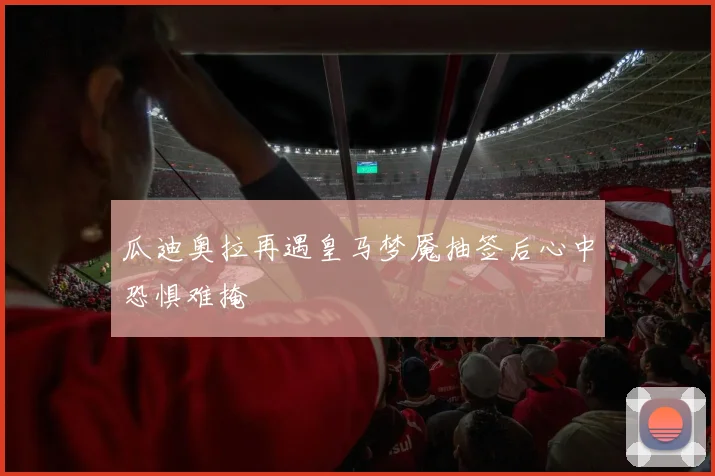 瓜迪奥拉再遇皇马梦魇抽签后心中恐惧难掩