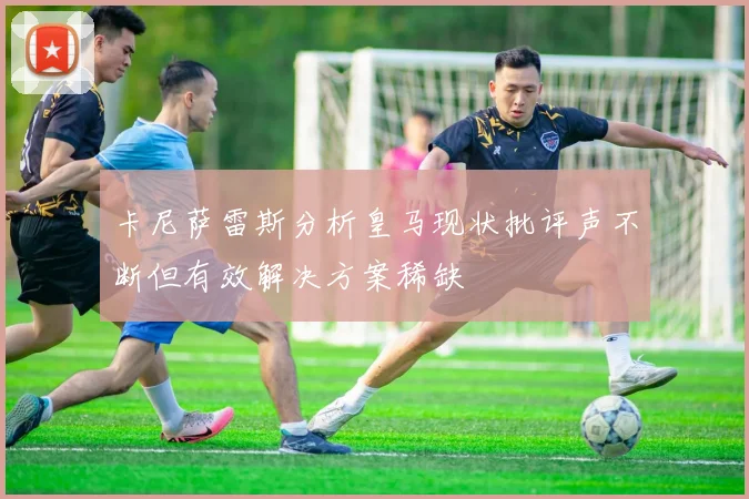 卡尼萨雷斯分析皇马现状批评声不断但有效解决方案稀缺