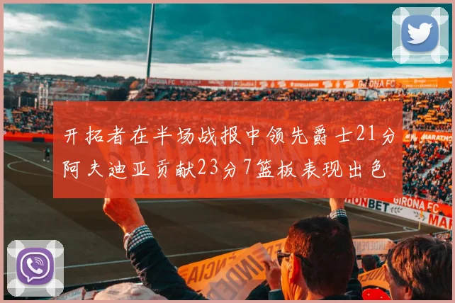 开拓者在半场战报中领先爵士21分阿夫迪亚贡献23分7篮板表现出色