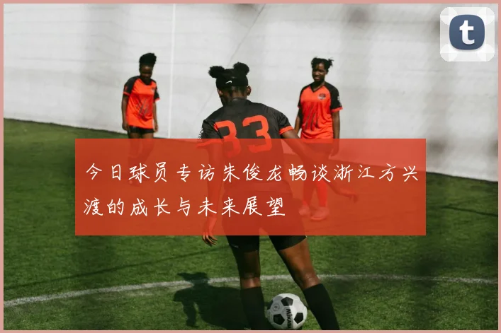 今日球员专访朱俊龙畅谈浙江方兴渡的成长与未来展望