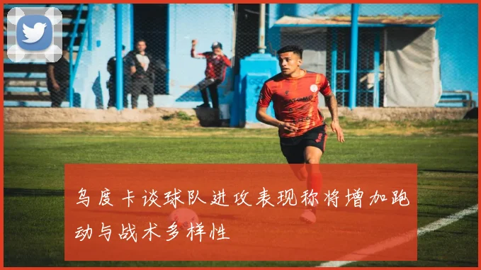 乌度卡谈球队进攻表现称将增加跑动与战术多样性