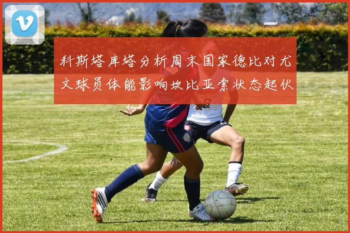 科斯塔库塔分析周末国家德比对尤文球员体能影响坎比亚索状态起伏不定