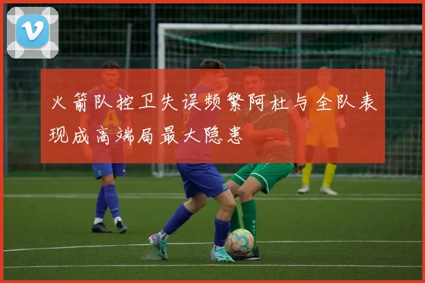 火箭队控卫失误频繁阿杜与全队表现成高端局最大隐患