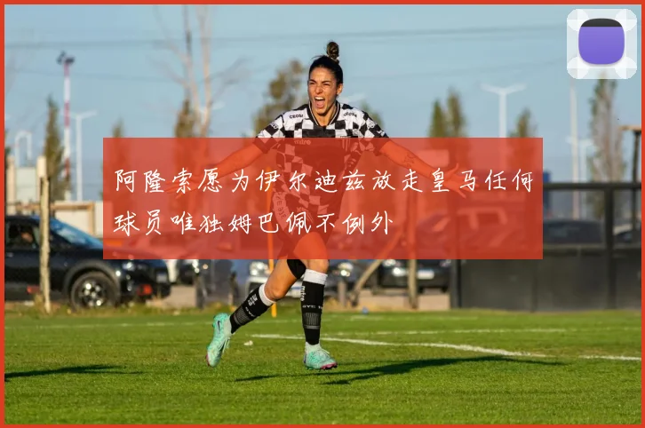 阿隆索愿为伊尔迪兹放走皇马任何球员唯独姆巴佩不例外