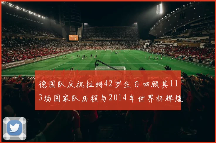 德国队庆祝拉姆42岁生日回顾其113场国家队历程与2014年世界杯辉煌