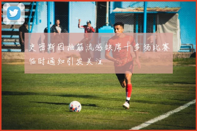 史密斯因抽筋流感缺席十多场比赛临时通知引发关注