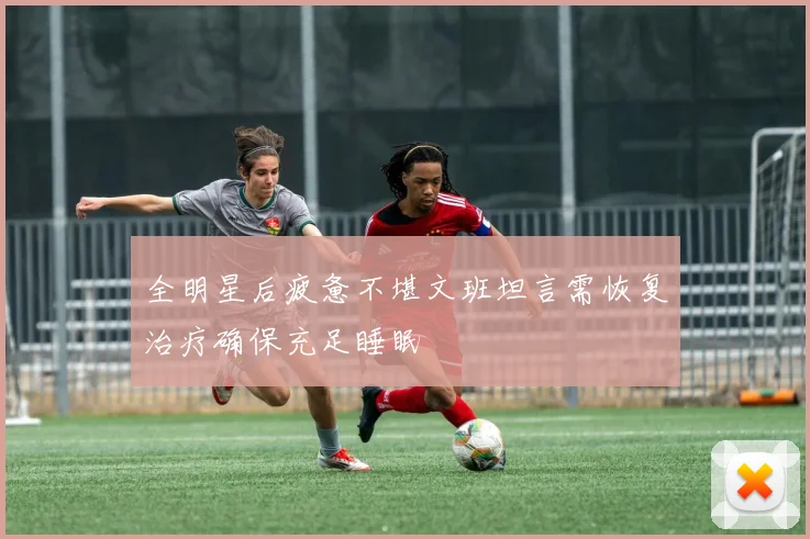 全明星后疲惫不堪文班坦言需恢复治疗确保充足睡眠