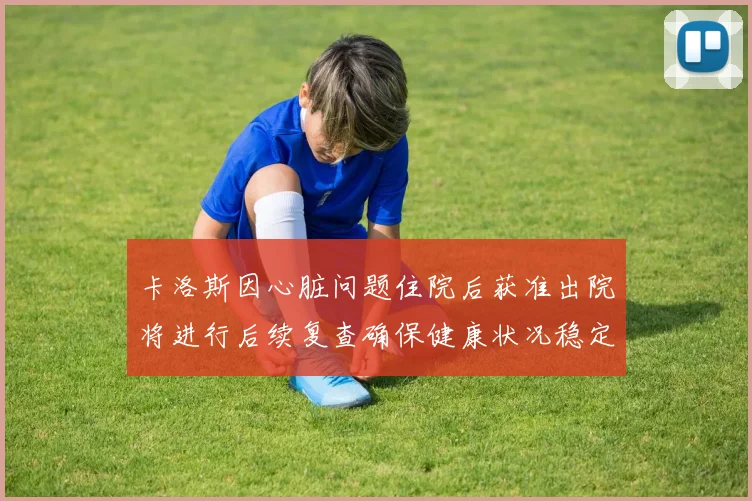 卡洛斯因心脏问题住院后获准出院将进行后续复查确保健康状况稳定