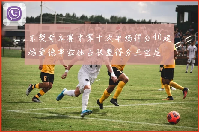 东契奇本赛季第十次单场得分40超越爱德华兹独占联盟得分王宝座