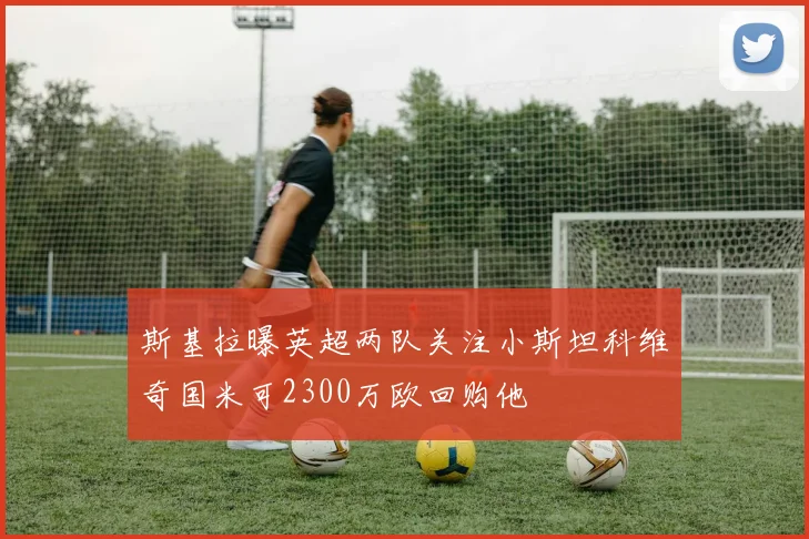斯基拉曝英超两队关注小斯坦科维奇国米可2300万欧回购他