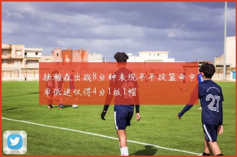 杨瀚森出战8分钟表现平平投篮命中率低迷仅得4分1板1帽