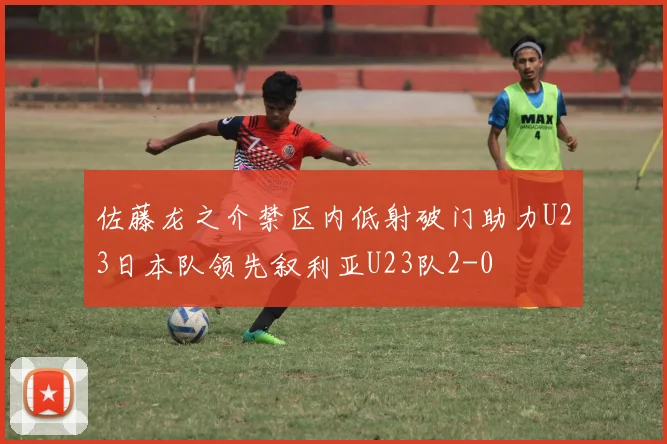 佐藤龙之介禁区内低射破门助力U23日本队领先叙利亚U23队2-0