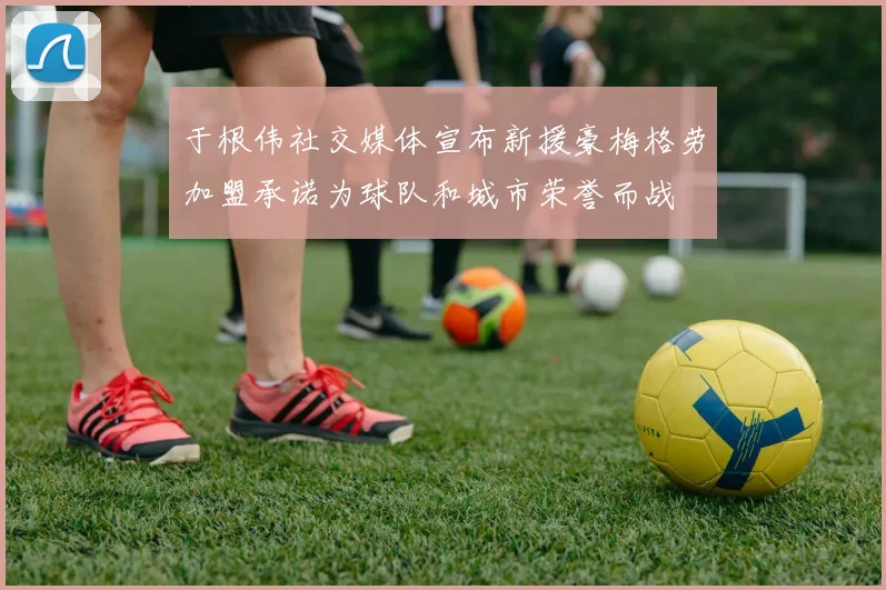 于根伟社交媒体宣布新援豪梅格劳加盟承诺为球队和城市荣誉而战