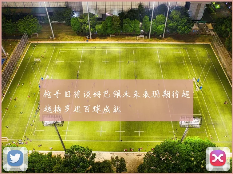 枪手旧将谈姆巴佩未来表现期待超越梅罗进百球成就