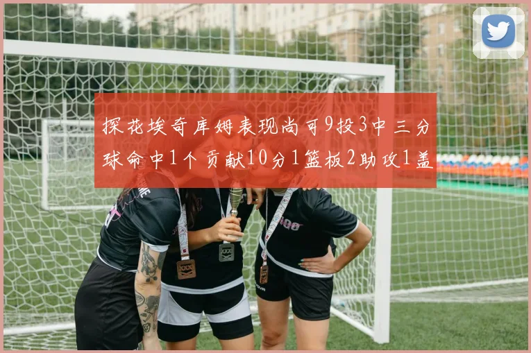 探花埃奇库姆表现尚可9投3中三分球命中1个贡献10分1篮板2助攻1盖帽