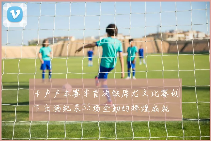 卡卢卢本赛季首次缺席尤文比赛创下出场纪录35场全勤的辉煌成就