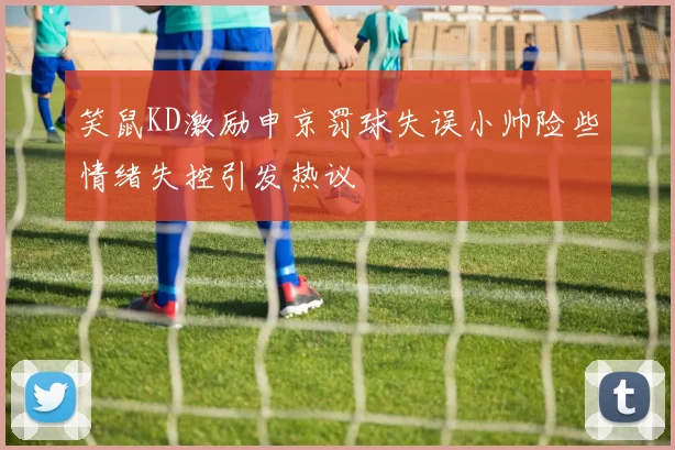 笑鼠KD激励申京罚球失误小帅险些情绪失控引发热议