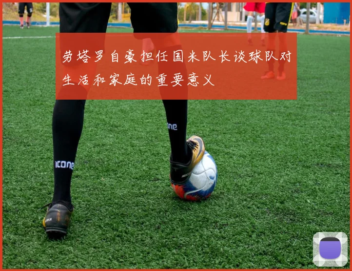 劳塔罗自豪担任国米队长谈球队对生活和家庭的重要意义