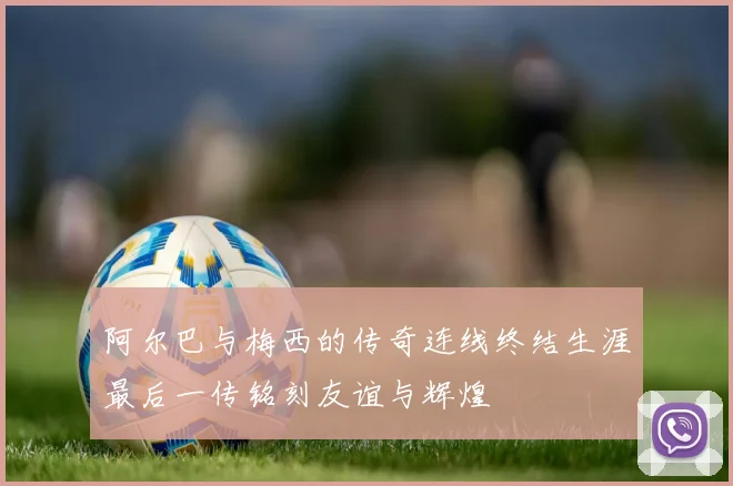 阿尔巴与梅西的传奇连线终结生涯最后一传铭刻友谊与辉煌
